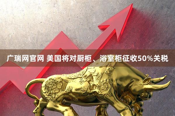 广瑞网官网 美国将对厨柜、浴室柜征收50%关税