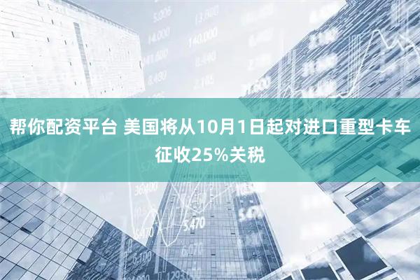 帮你配资平台 美国将从10月1日起对进口重型卡车征收25%关税