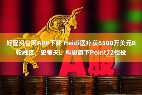 好配资官网APP下载 Heidi医疗获6500万美元B轮融资，史蒂夫・科恩旗下Point72领投