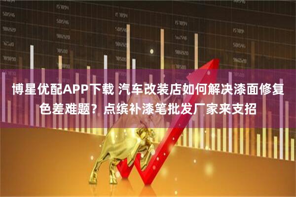 博星优配APP下载 汽车改装店如何解决漆面修复色差难题？点缤补漆笔批发厂家来支招