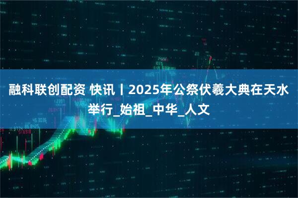 融科联创配资 快讯丨2025年公祭伏羲大典在天水举行_始祖_中华_人文