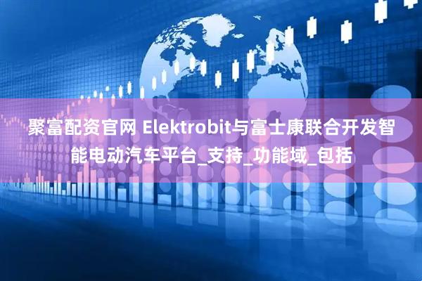 聚富配资官网 Elektrobit与富士康联合开发智能电动汽车平台_支持_功能域_包括