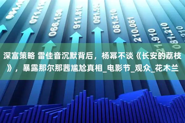 深富策略 雷佳音沉默背后，杨幂不谈《长安的荔枝》，暴露那尔那茜尴尬真相_电影节_观众_花木兰