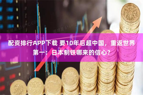 配资排行APP下载 要10年后超中国,重返世界第一:日本制铁哪来的信心?