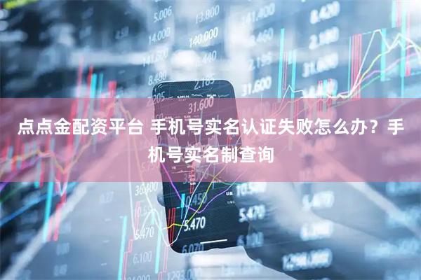 点点金配资平台 手机号实名认证失败怎么办？手机号实名制查询