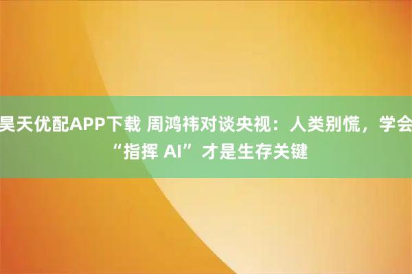 昊天优配APP下载 周鸿祎对谈央视：人类别慌，学会 “指挥 AI” 才是生存关键
