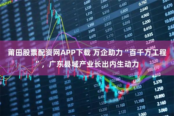 莆田股票配资网APP下载 万企助力“百千万工程”,广东县域产业长出内生动力