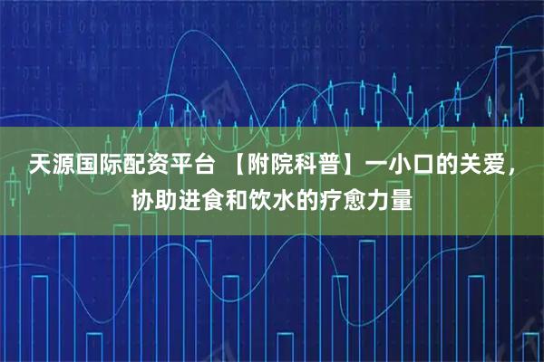 天源国际配资平台 【附院科普】一小口的关爱，协助进食和饮水的疗愈力量