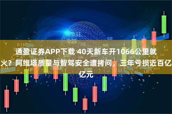 通盈证券APP下载 40天新车开1066公里就起火?阿维塔质量与智驾安全遭拷问,三年亏损近百亿元