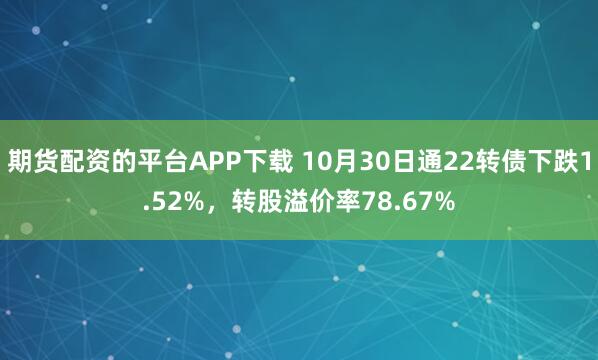 期货配资的平台APP下载 10月30日通22转债下跌1.52%，转股溢价率78.67%