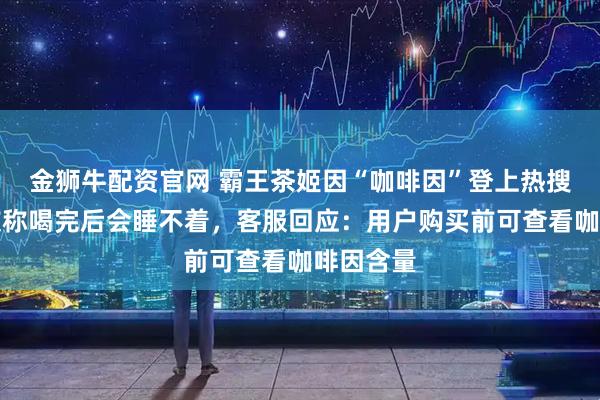 金狮牛配资官网 霸王茶姬因“咖啡因”登上热搜，有网友称喝完后会睡不着，客服回应：用户购买前可查看咖啡因含量