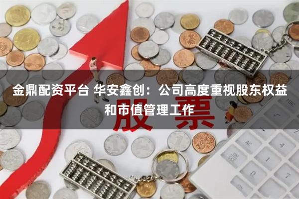 金鼎配资平台 华安鑫创：公司高度重视股东权益和市值管理工作