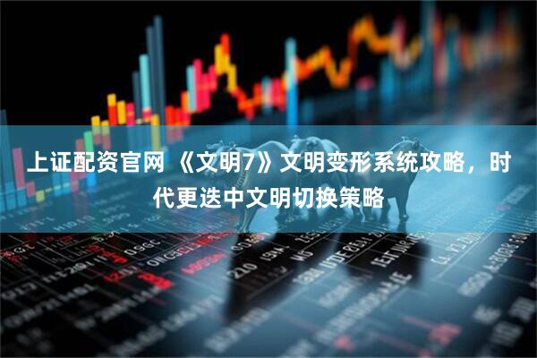 上证配资官网 《文明7》文明变形系统攻略，时代更迭中文明切换策略