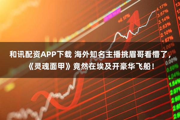 和讯配资APP下载 海外知名主播挑眉哥看懵了，《灵魂面甲》竟然在埃及开豪华飞船！