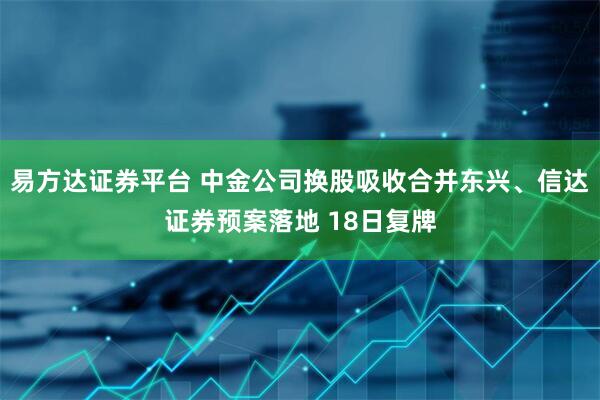 易方达证券平台 中金公司换股吸收合并东兴、信达证券预案落地 18日复牌