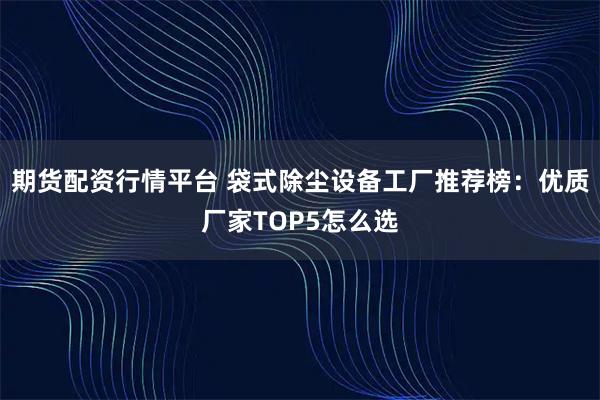 期货配资行情平台 袋式除尘设备工厂推荐榜：优质厂家TOP5怎么选