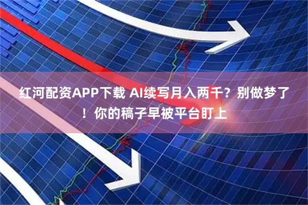 红河配资APP下载 AI续写月入两千？别做梦了！你的稿子早被平台盯上