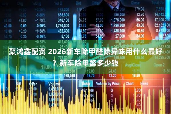 聚鸿鑫配资 2026新车除甲醛除异味用什么最好？新车除甲醛多少钱