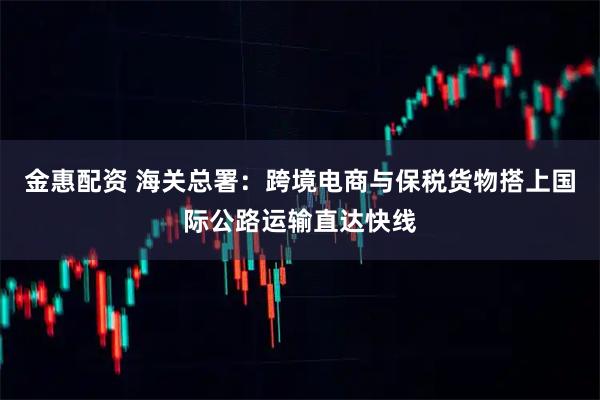 金惠配资 海关总署：跨境电商与保税货物搭上国际公路运输直达快线
