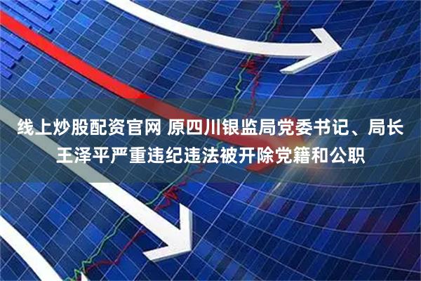 线上炒股配资官网 原四川银监局党委书记、局长王泽平严重违纪违法被开除党籍和公职