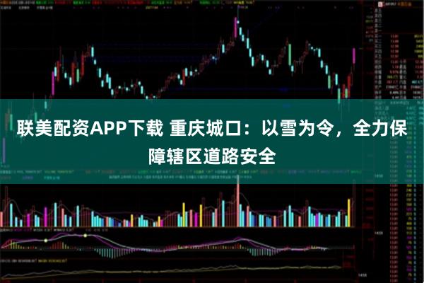 联美配资APP下载 重庆城口：以雪为令，全力保障辖区道路安全