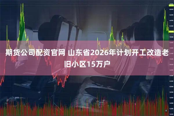 期货公司配资官网 山东省2026年计划开工改造老旧小区15万户
