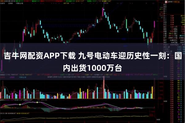 吉牛网配资APP下载 九号电动车迎历史性一刻：国内出货1000万台