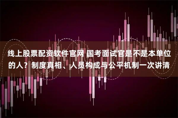 线上股票配资软件官网 国考面试官是不是本单位的人？制度真相、人员构成与公平机制一次讲清