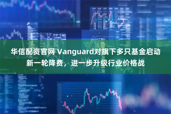 华信配资官网 Vanguard对旗下多只基金启动新一轮降费，进一步升级行业价格战