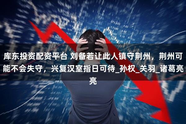 库东投资配资平台 刘备若让此人镇守荆州，荆州可能不会失守，兴复汉室指日可待_孙权_关羽_诸葛亮