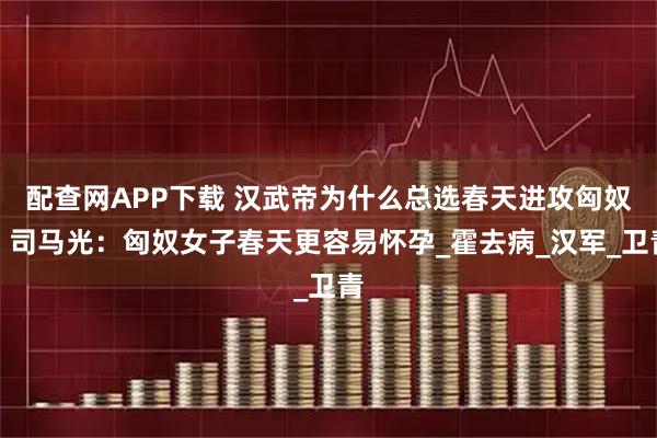 配查网APP下载 汉武帝为什么总选春天进攻匈奴？司马光：匈奴女子春天更容易怀孕_霍去病_汉军_卫青