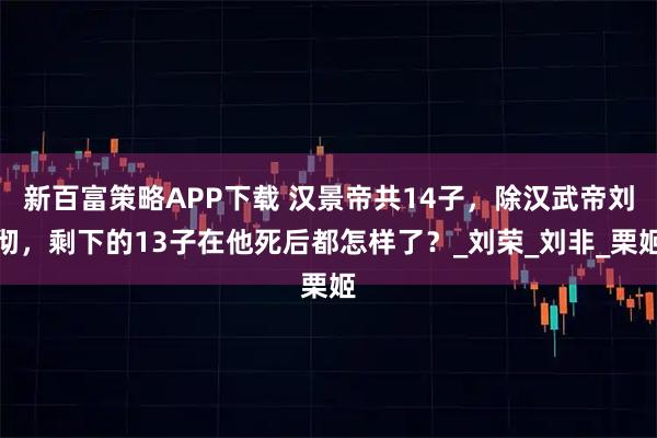 新百富策略APP下载 汉景帝共14子，除汉武帝刘彻，剩下的13子在他死后都怎样了？_刘荣_刘非_栗姬