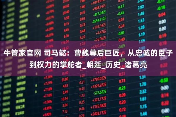 牛管家官网 司马懿：曹魏幕后巨匠，从忠诚的臣子到权力的掌舵者_朝廷_历史_诸葛亮