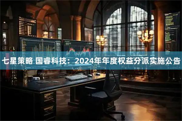 七星策略 国睿科技：2024年年度权益分派实施公告
