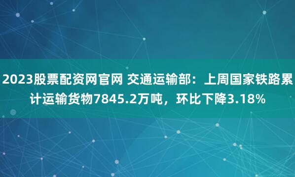 2023股票配资网官网 交通运输部：上周国家铁路累计运输货物7845.2万吨，环比下降3.18%