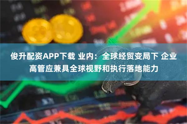 俊升配资APP下载 业内：全球经贸变局下 企业高管应兼具全球视野和执行落地能力