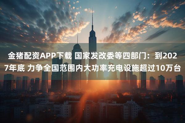 金猪配资APP下载 国家发改委等四部门：到2027年底 力争全国范围内大功率充电设施超过10万台