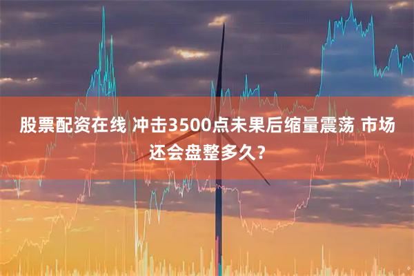 股票配资在线 冲击3500点未果后缩量震荡 市场还会盘整多久？