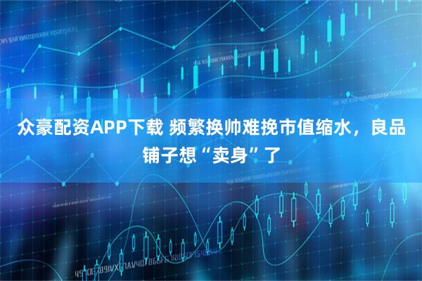 众豪配资APP下载 频繁换帅难挽市值缩水，良品铺子想“卖身”了