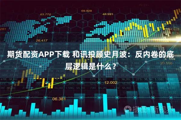 期货配资APP下载 和讯投顾史月波：反内卷的底层逻辑是什么？
