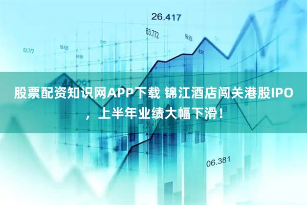 股票配资知识网APP下载 锦江酒店闯关港股IPO，上半年业绩大幅下滑！