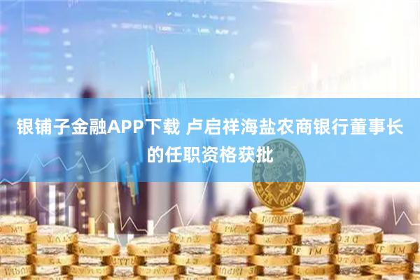 银铺子金融APP下载 卢启祥海盐农商银行董事长的任职资格获批