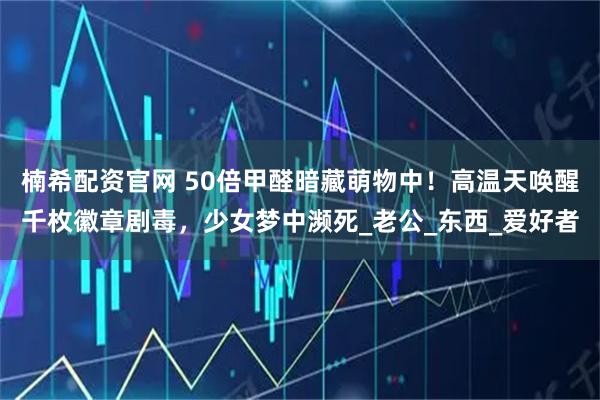 楠希配资官网 50倍甲醛暗藏萌物中!高温天唤醒千枚徽章剧毒,少女梦中濒死_老公_东西_爱好者