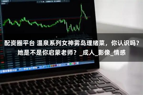 配资圈平台 温泉系列女神雾岛理绪菜，你认识吗？她是不是你启蒙老师？_成人_影像_情感