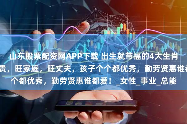 山东股票配资网APP下载 出生就带福的4大生肖女,天生旺命,命带富贵,旺家庭,旺丈夫,孩子个个都优秀,勤劳贤惠谁都爱!_女性_事业_总能