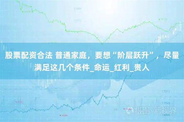 股票配资合法 普通家庭，要想“阶层跃升”，尽量满足这几个条件_命运_红利_贵人