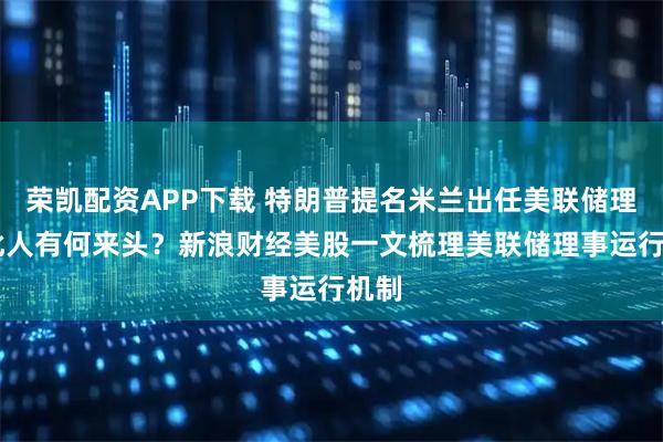 荣凯配资APP下载 特朗普提名米兰出任美联储理事 此人有何来头？新浪财经美股一文梳理美联储理事运行机制