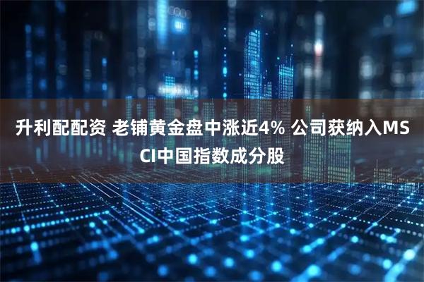 升利配配资 老铺黄金盘中涨近4% 公司获纳入MSCI中国指数成分股