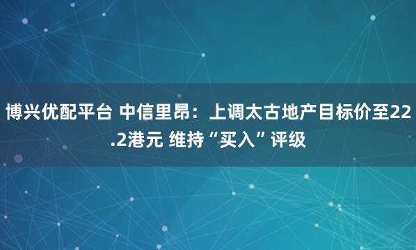 博兴优配平台 中信里昂：上调太古地产目标价至22.2港元 维持“买入”评级
