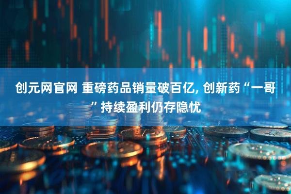 创元网官网 重磅药品销量破百亿, 创新药“一哥”持续盈利仍存隐忧